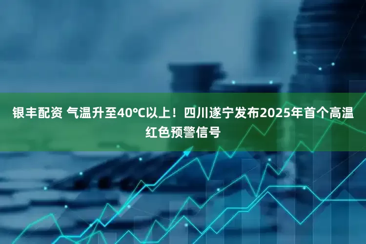 银丰配资 气温升至40℃以上！四川遂宁发布2025年首个高温红色预警信号