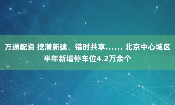 万通配资 挖潜新建、错时共享…… 北京中心城区半年新增停车位4.2万余个