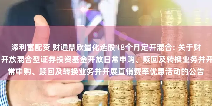 添利富配资 财通鼎欣量化选股18个月定开混合: 关于财通鼎欣量化选股18个月定期开放混合型证券投资基金开放日常申购、赎回及转换业务并开展直销费率优惠活动的公告