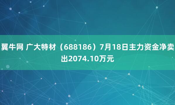 翼牛网 广大特材（688186）7月18日主力资金净卖出2074.10万元