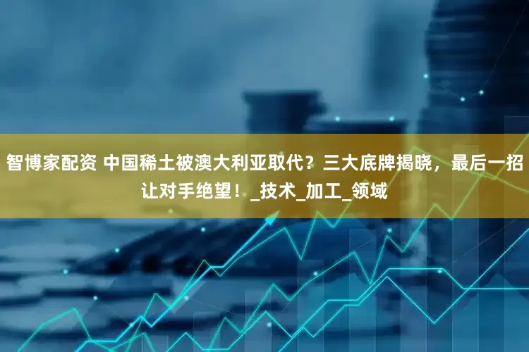 智博家配资 中国稀土被澳大利亚取代？三大底牌揭晓，最后一招让对手绝望！_技术_加工_领域