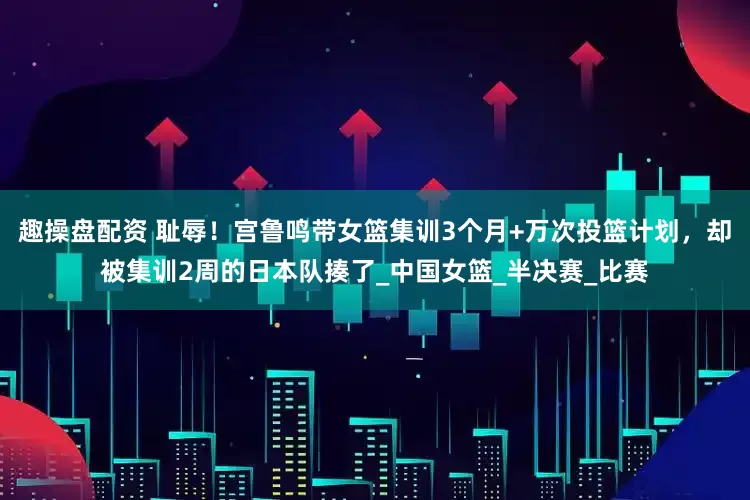 趣操盘配资 耻辱！宫鲁鸣带女篮集训3个月+万次投篮计划，却被集训2周的日本队揍了_中国女篮_半决赛_比赛