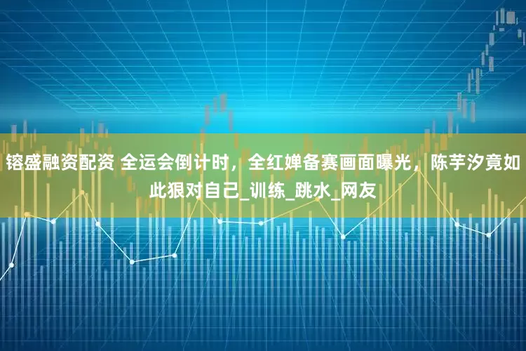 镕盛融资配资 全运会倒计时，全红婵备赛画面曝光，陈芋汐竟如此狠对自己_训练_跳水_网友