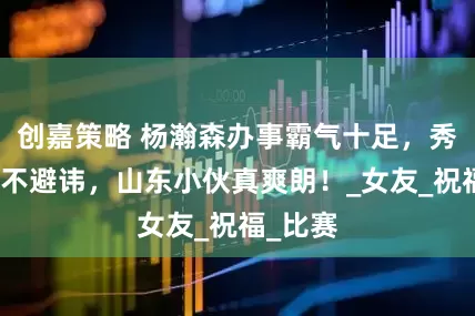 创嘉策略 杨瀚森办事霸气十足，秀恩爱毫不避讳，山东小伙真爽朗！_女友_祝福_比赛