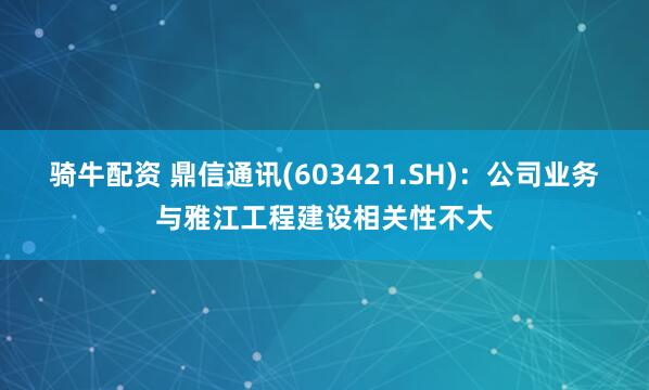 骑牛配资 鼎信通讯(603421.SH)：公司业务与雅江工程建设相关性不大
