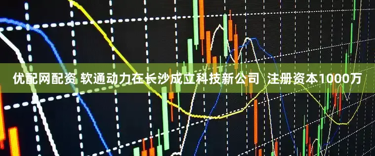 优配网配资 软通动力在长沙成立科技新公司  注册资本1000万