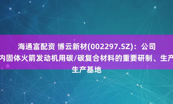 海通富配资 博云新材(002297.SZ)：公司是国内固体火箭发动机用碳/碳复合材料的重要研制、生产基地
