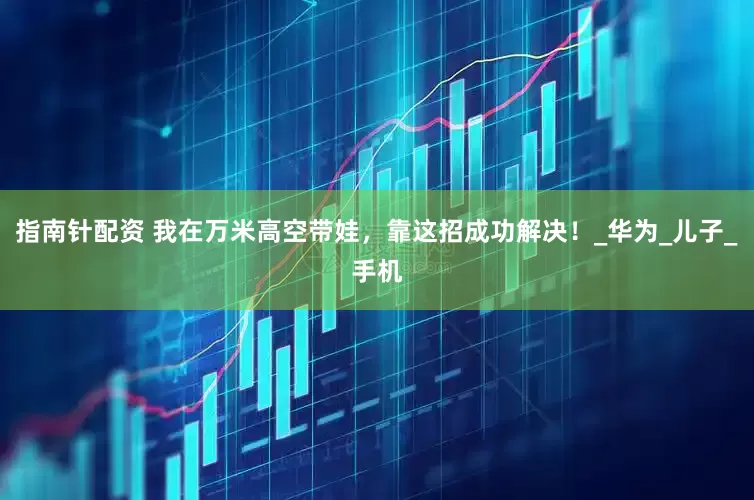 指南针配资 我在万米高空带娃，靠这招成功解决！_华为_儿子_手机