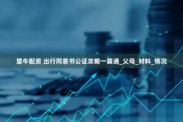 望牛配资 出行同意书公证攻略一篇通_父母_材料_情况