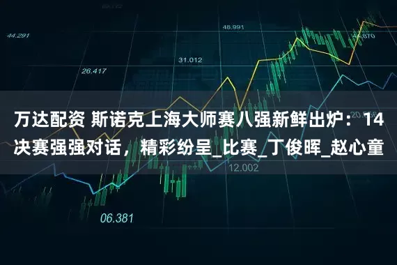 万达配资 斯诺克上海大师赛八强新鲜出炉：14决赛强强对话，精彩纷呈_比赛_丁俊晖_赵心童