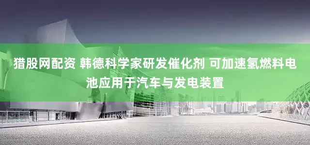 猎股网配资 韩德科学家研发催化剂 可加速氢燃料电池应用于汽车与发电装置