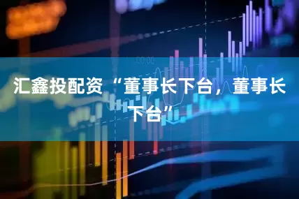 汇鑫投配资 “董事长下台，董事长下台”