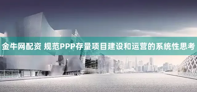 金牛网配资 规范PPP存量项目建设和运营的系统性思考