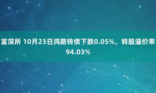 富深所 10月23日鸿路转债下跌0.05%，转股溢价率94.03%