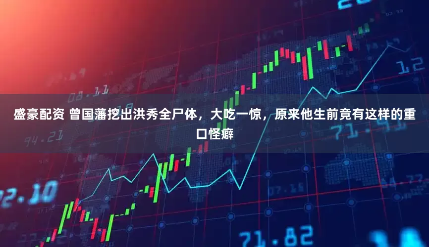 盛豪配资 曾国藩挖出洪秀全尸体，大吃一惊，原来他生前竟有这样的重口怪癖