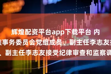 辉煌配资平台app下载平台 内蒙古自治区民族事务委员会党组成员、副主任李志友接受纪律审查和监察调查
