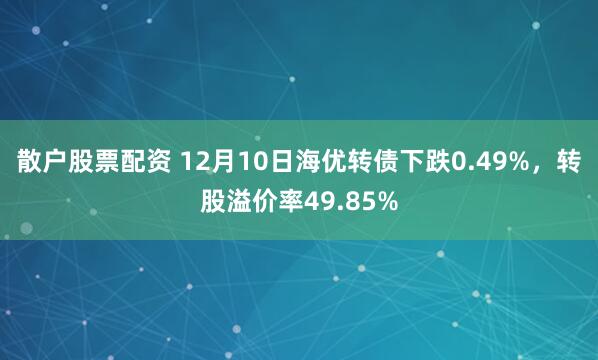散户股票配资 12月10日海优转债下跌0.49%，转股溢价率49.85%