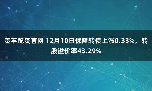 责丰配资官网 12月10日保隆转债上涨0.33%，转股溢价率43.29%