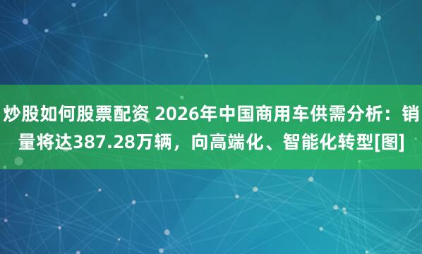 炒股如何股票配资 2026年中国商用车供需分析：销量将达387.28万辆，向高端化、智能化转型[图]