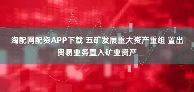 淘配网配资APP下载 五矿发展重大资产重组 置出贸易业务置入矿业资产