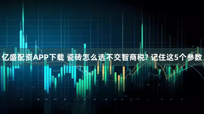 亿盛配资APP下载 瓷砖怎么选不交智商税? 记住这5个参数
